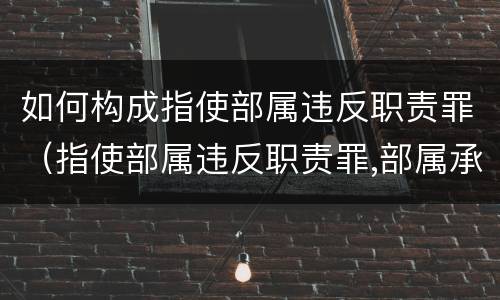 如何构成指使部属违反职责罪（指使部属违反职责罪,部属承担什么责任）