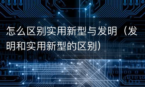 怎么区别实用新型与发明（发明和实用新型的区别）