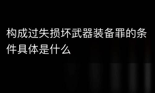 构成过失损坏武器装备罪的条件具体是什么