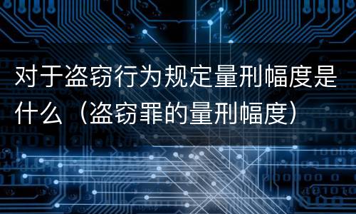 对于盗窃行为规定量刑幅度是什么（盗窃罪的量刑幅度）