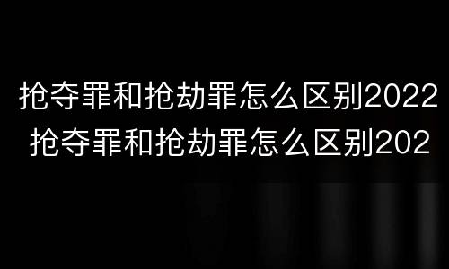 抢夺罪和抢劫罪怎么区别2022 抢夺罪和抢劫罪怎么区别2022年
