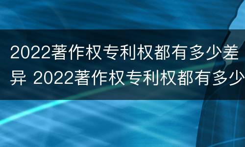 2022著作权专利权都有多少差异 2022著作权专利权都有多少差异呢