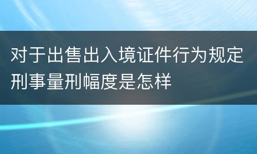 对于出售出入境证件行为规定刑事量刑幅度是怎样