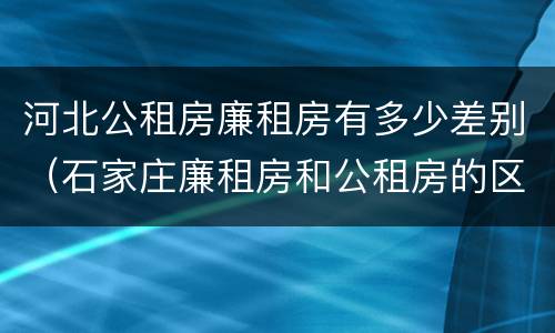 河北公租房廉租房有多少差别（石家庄廉租房和公租房的区别多少钱）