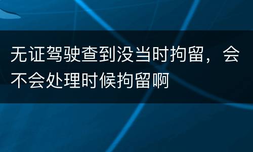 无证驾驶查到没当时拘留，会不会处理时候拘留啊