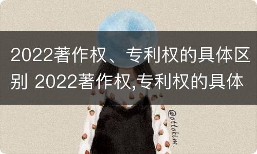 2022著作权、专利权的具体区别 2022著作权,专利权的具体区别是什么