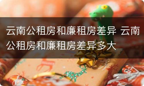 云南公租房和廉租房差异 云南公租房和廉租房差异多大