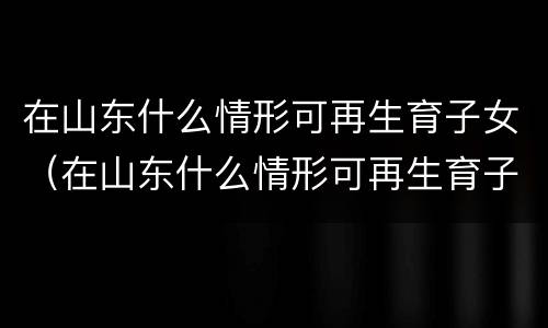 在山东什么情形可再生育子女（在山东什么情形可再生育子女呢）