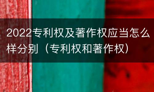 2022专利权及著作权应当怎么样分别（专利权和著作权）