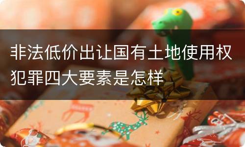 非法低价出让国有土地使用权犯罪四大要素是怎样
