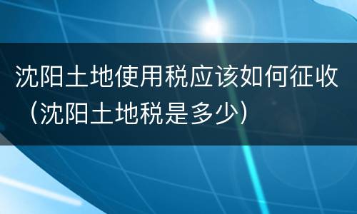 沈阳土地使用税应该如何征收（沈阳土地税是多少）