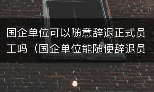 国企单位可以随意辞退正式员工吗（国企单位能随便辞退员工吗）