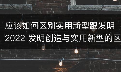 应该如何区别实用新型跟发明2022 发明创造与实用新型的区别