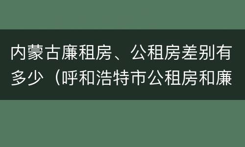 内蒙古廉租房、公租房差别有多少（呼和浩特市公租房和廉租房的区别）