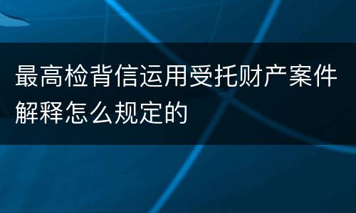 最高检背信运用受托财产案件解释怎么规定的