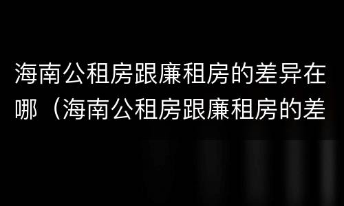 海南公租房跟廉租房的差异在哪（海南公租房跟廉租房的差异在哪里）