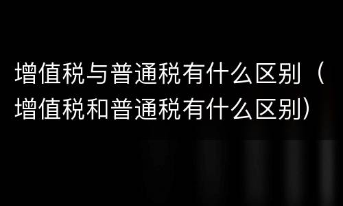 增值税与普通税有什么区别（增值税和普通税有什么区别）