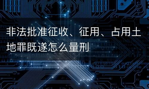 非法批准征收、征用、占用土地罪既遂怎么量刑