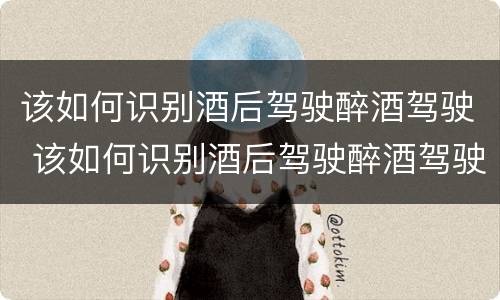 该如何识别酒后驾驶醉酒驾驶 该如何识别酒后驾驶醉酒驾驶证
