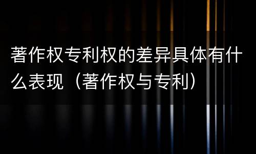 著作权专利权的差异具体有什么表现（著作权与专利）