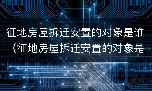 征地房屋拆迁安置的对象是谁（征地房屋拆迁安置的对象是谁啊）