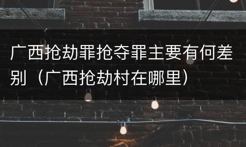 广西抢劫罪抢夺罪主要有何差别（广西抢劫村在哪里）