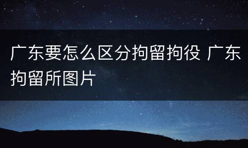 广东要怎么区分拘留拘役 广东拘留所图片