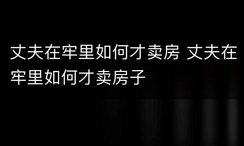 丈夫在牢里如何才卖房 丈夫在牢里如何才卖房子