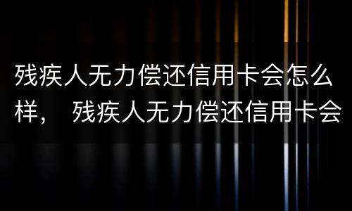 残疾人无力偿还信用卡会怎么样， 残疾人无力偿还信用卡会怎么样吗