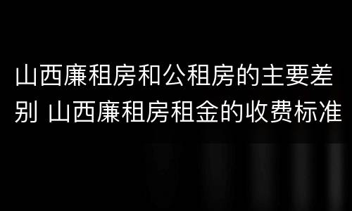 山西廉租房和公租房的主要差别 山西廉租房租金的收费标准