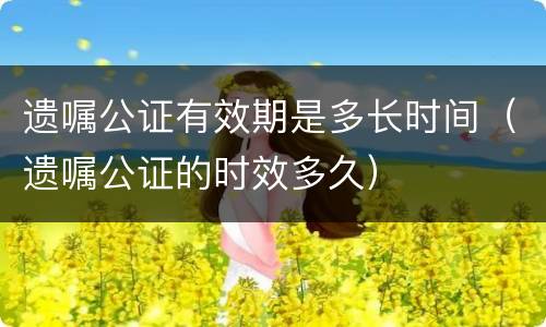 遗嘱公证有效期是多长时间（遗嘱公证的时效多久）