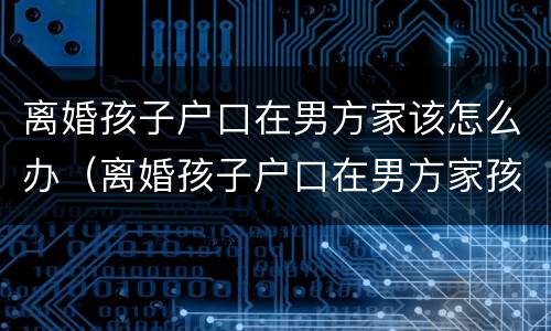 离婚孩子户口在男方家该怎么办（离婚孩子户口在男方家孩子归谁）