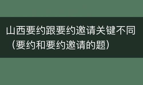 山西要约跟要约邀请关键不同（要约和要约邀请的题）