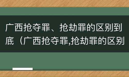 广西抢夺罪、抢劫罪的区别到底（广西抢夺罪,抢劫罪的区别到底有多大）