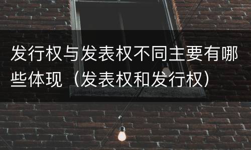 发行权与发表权不同主要有哪些体现（发表权和发行权）