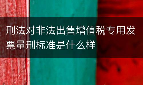 刑法对非法出售增值税专用发票量刑标准是什么样