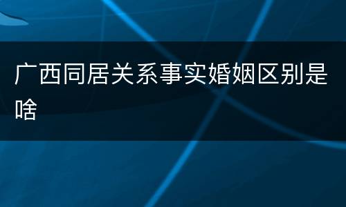 广西同居关系事实婚姻区别是啥