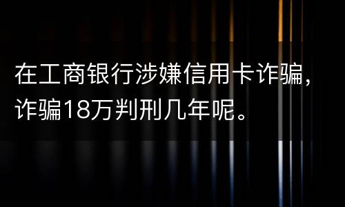 在工商银行涉嫌信用卡诈骗，诈骗18万判刑几年呢。
