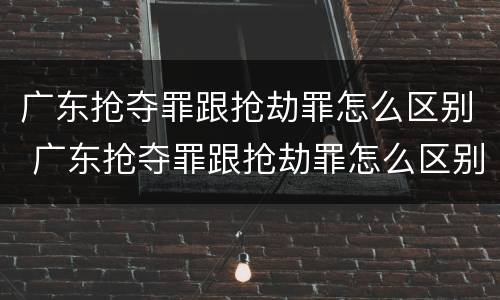 广东抢夺罪跟抢劫罪怎么区别 广东抢夺罪跟抢劫罪怎么区别的