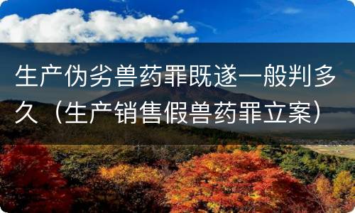 生产伪劣兽药罪既遂一般判多久（生产销售假兽药罪立案）