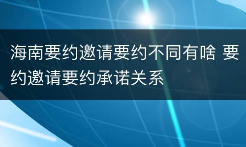 海南要约邀请要约不同有啥 要约邀请要约承诺关系