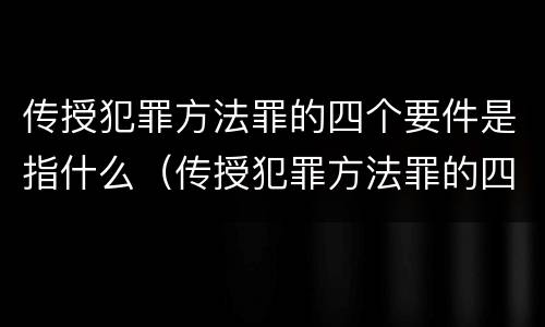 传授犯罪方法罪的四个要件是指什么（传授犯罪方法罪的四个要件是指什么）