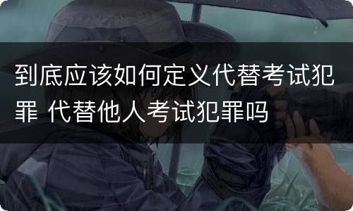 到底应该如何定义代替考试犯罪 代替他人考试犯罪吗