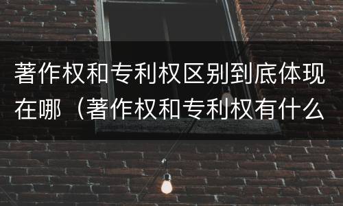 著作权和专利权区别到底体现在哪（著作权和专利权有什么区别）