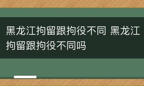 黑龙江拘留跟拘役不同 黑龙江拘留跟拘役不同吗