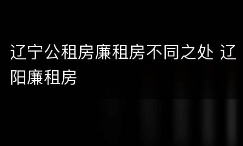 辽宁公租房廉租房不同之处 辽阳廉租房