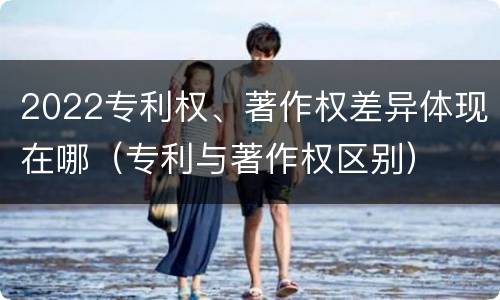 2022专利权、著作权差异体现在哪（专利与著作权区别）