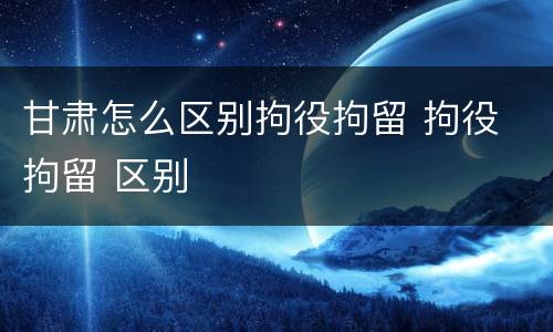 甘肃怎么区别拘役拘留 拘役 拘留 区别