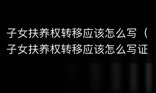 子女扶养权转移应该怎么写（子女扶养权转移应该怎么写证明）