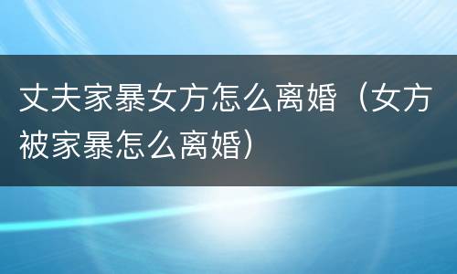 丈夫家暴女方怎么离婚（女方被家暴怎么离婚）